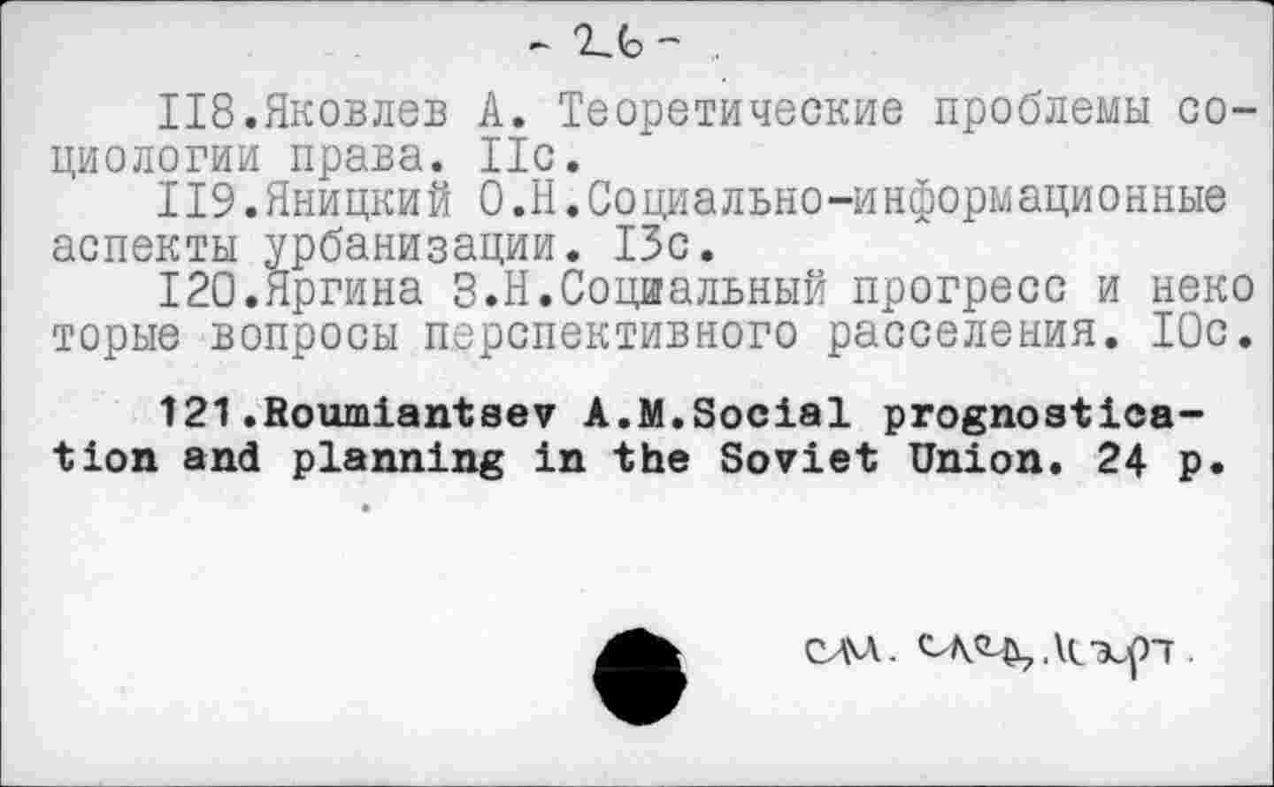 ﻿- .
118.	Яковлев А. Теоретические проблемы социологии права. 11с.
119.	Яницкий О.Н.Социально-информационные аспекты урбанизации. 13с.
120.	Яргина З.Н.Социальный прогресс и неко торые вопросы перспективного расселения. 10с.
121.	fioumiantsev А.М.Social prognostication and planning in the Soviet Union. 24 p.
MA. ДмхуП •